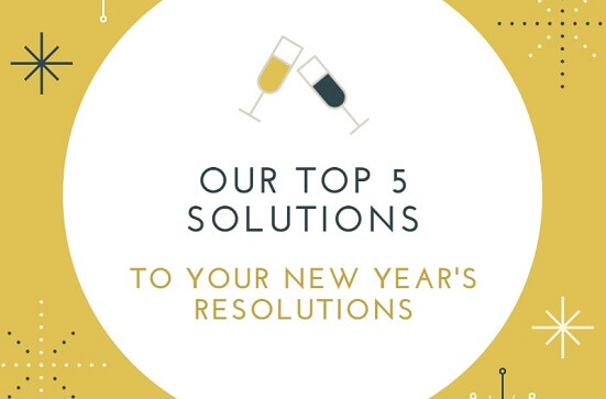 OUR TOP 5 SOLUTIONS TO YOUR NEW YEAR’S RESOLUTIONS